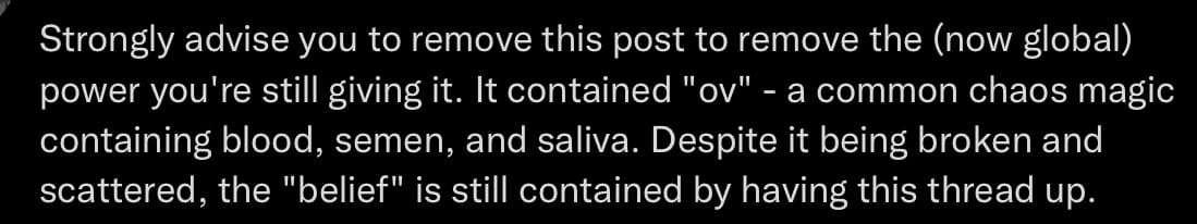 Tweet from a chaos magic person trying to save face and get me to take the thread down so they don’t look bad. it reads “Strongly advice you to remove this post to remove the (now global) power you’re still giving it. It contained “ov” a common chaos magic containing blood, semen, and saliva. Despite it being broken and scattered, the “belief” is still contained by having this thread up.“